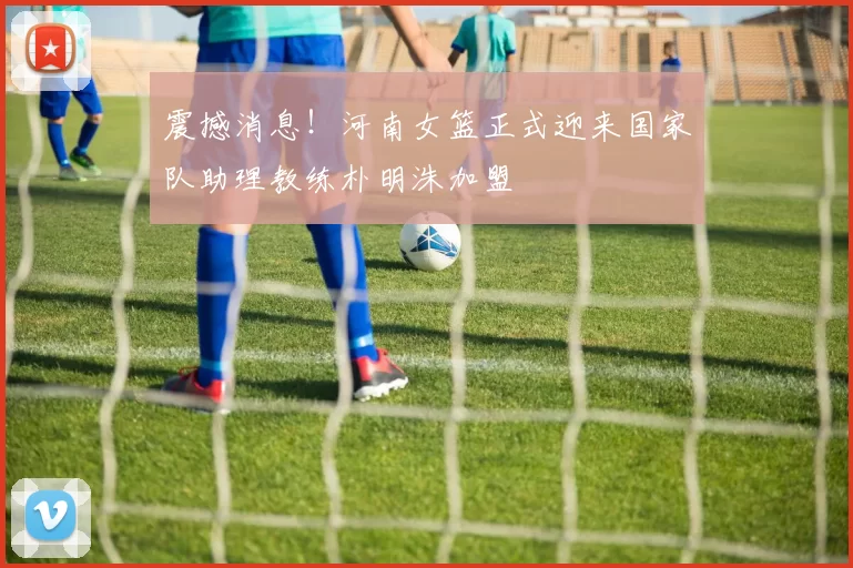 震撼消息！河南女篮正式迎来国家队助理教练朴明洙加盟